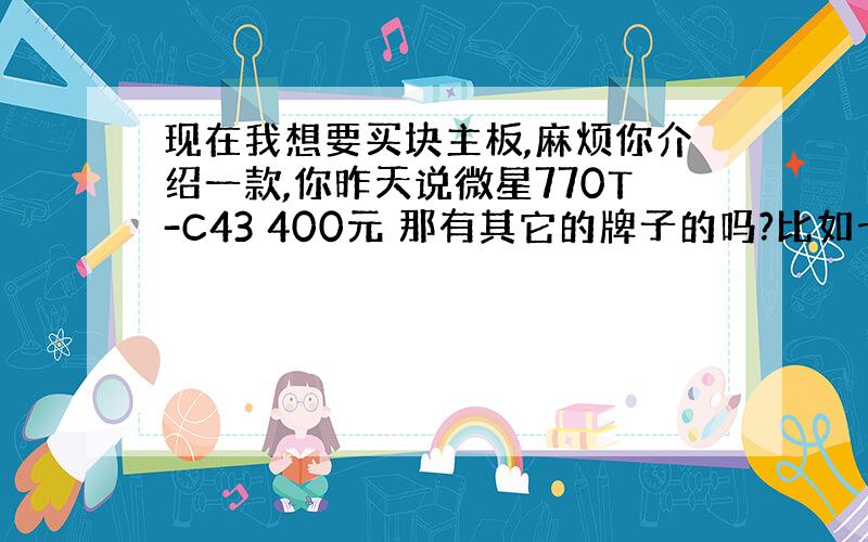 现在我想要买块主板,麻烦你介绍一款,你昨天说微星770T-C43 400元 那有其它的牌子的吗?比如七彩虹,或者映泰什么