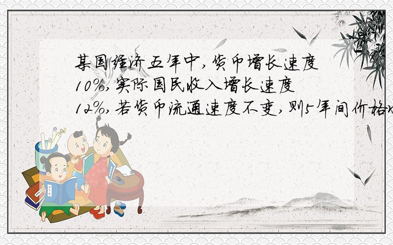 某国经济五年中,货币增长速度10%,实际国民收入增长速度12%,若货币流通速度不变,则5年间价格水平将?