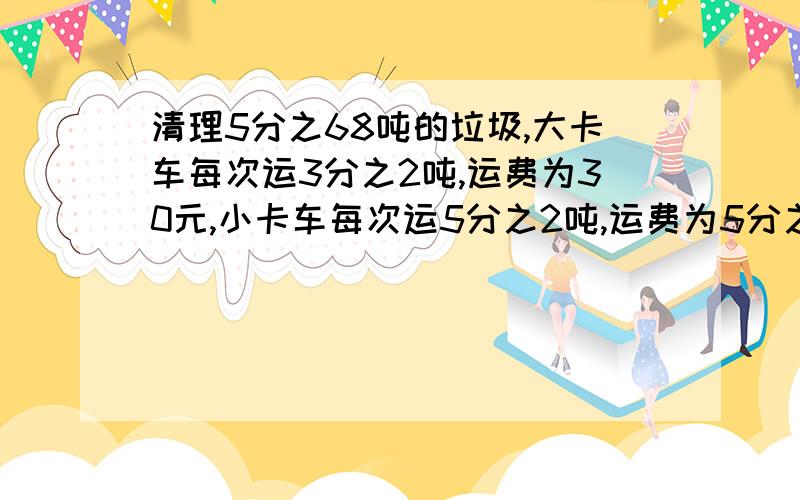 清理5分之68吨的垃圾,大卡车每次运3分之2吨,运费为30元,小卡车每次运5分之2吨,运费为5分之72元,安排哪种卡车运