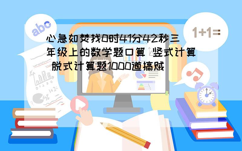 心急如焚找0时41分42秒三年级上的数学题口算 竖式计算 脱式计算题1000道搞贼