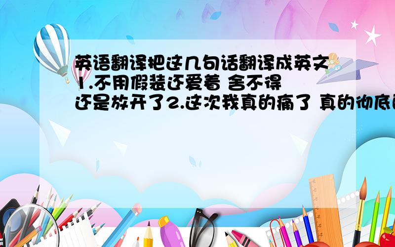 英语翻译把这几句话翻译成英文1.不用假装还爱着 舍不得 还是放开了2.这次我真的痛了 真的彻底醒了3 我哭得累了 没有梦