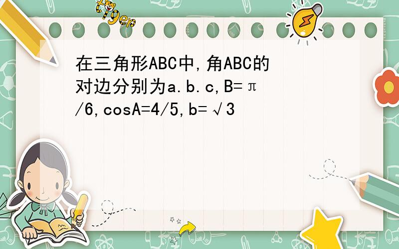 在三角形ABC中,角ABC的对边分别为a.b.c,B=π/6,cosA=4/5,b=√3