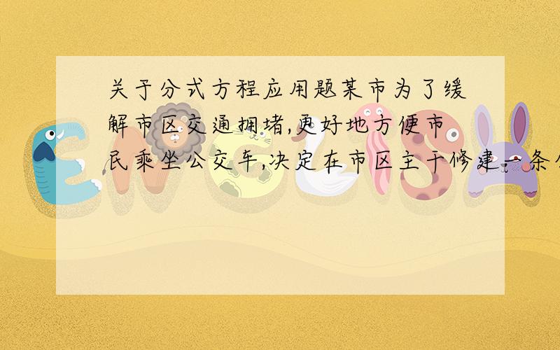 关于分式方程应用题某市为了缓解市区交通拥堵,更好地方便市民乘坐公交车,决定在市区主干修建一条公交车专用道.为了使工程提前