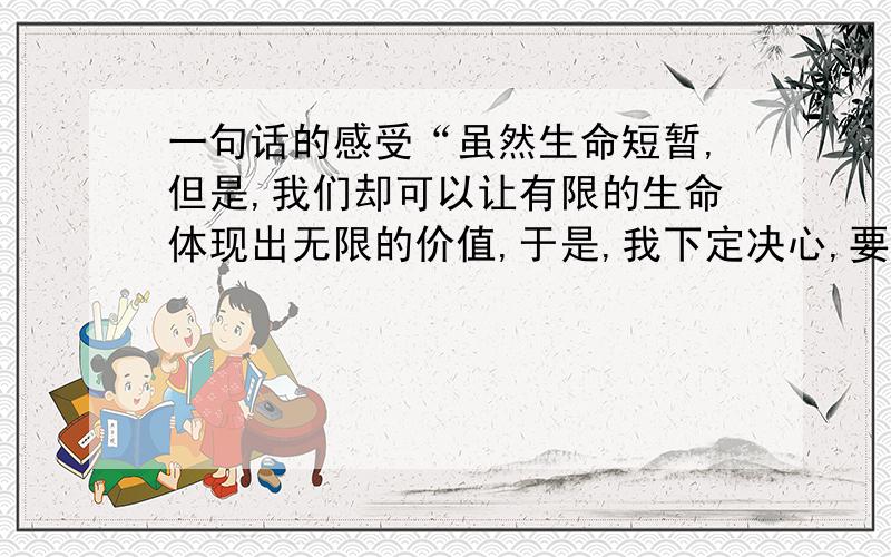 一句话的感受“虽然生命短暂,但是,我们却可以让有限的生命体现出无限的价值,于是,我下定决心,要珍惜生命,不让它白白流失,