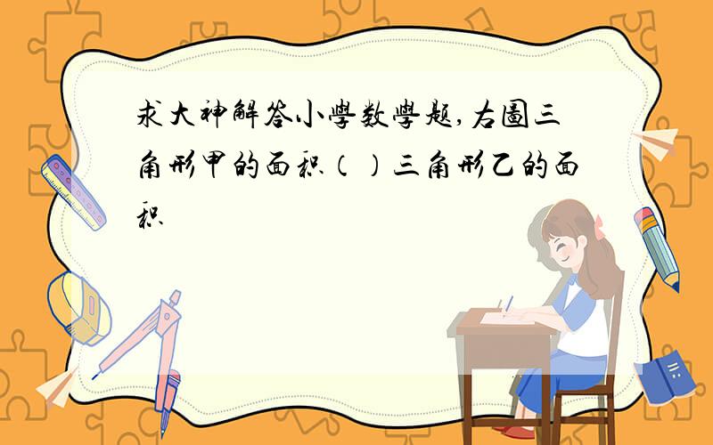 求大神解答小学数学题,右图三角形甲的面积（）三角形乙的面积