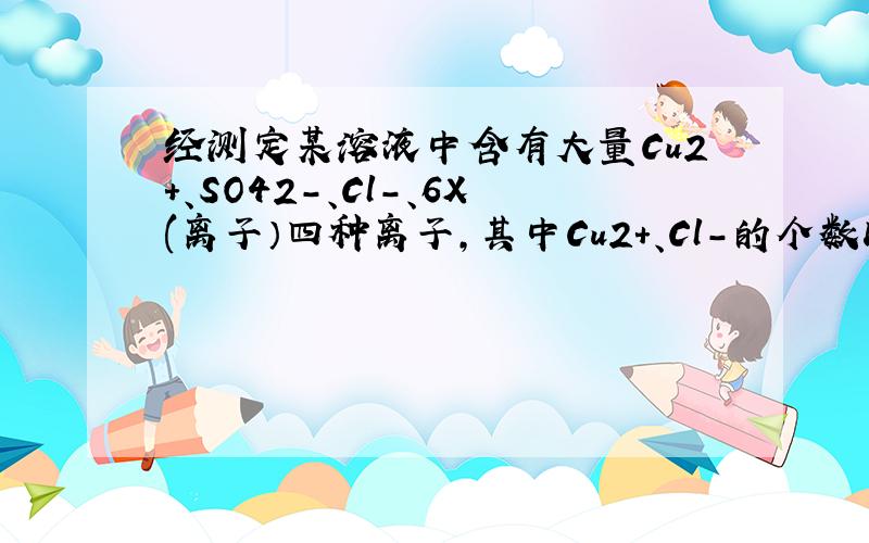 经测定某溶液中含有大量Cu2＋、SO42－、Cl－、6X(离子）四种离子,其中Cu2＋、Cl－的个数比为1:1,则X可能