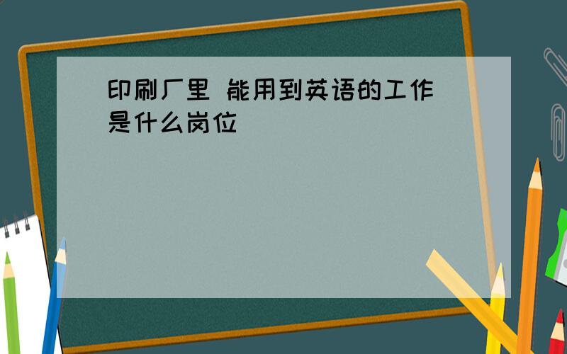 印刷厂里 能用到英语的工作 是什么岗位