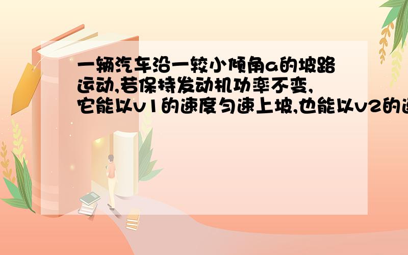 一辆汽车沿一较小倾角a的坡路运动,若保持发动机功率不变,它能以v1的速度匀速上坡,也能以v2的速度下坡,则它在相同粗糙程