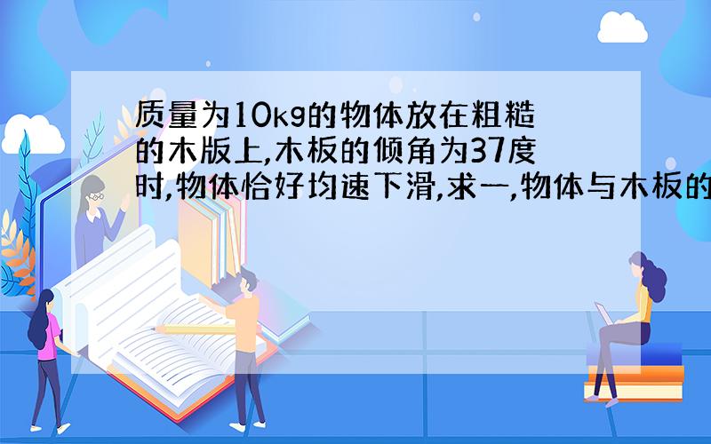 质量为10kg的物体放在粗糙的木版上,木板的倾角为37度时,物体恰好均速下滑,求一,物体与木板的动摩擦因数(g=10n/