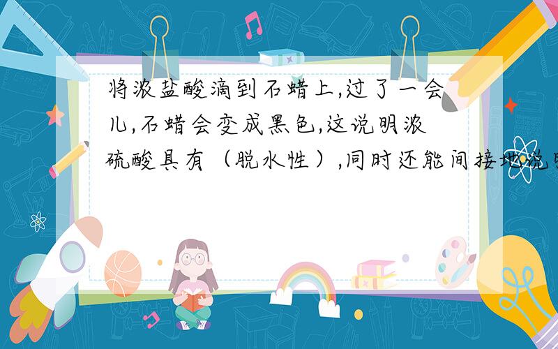 将浓盐酸滴到石蜡上,过了一会儿,石蜡会变成黑色,这说明浓硫酸具有（脱水性）,同时还能间接地说明石蜡中含有（氢、氧、碳）