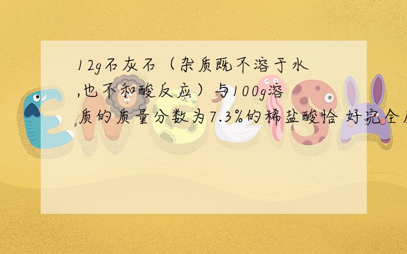 12g石灰石（杂质既不溶于水,也不和酸反应）与100g溶质的质量分数为7.3%的稀盐酸恰 好完全反应.求：