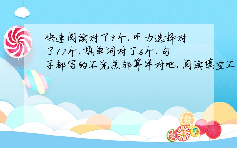 快速阅读对了9个,听力选择对了17个,填单词对了6个,句子都写的不完美都算半对吧,阅读填空不出意外应该全错了,仔细阅读对