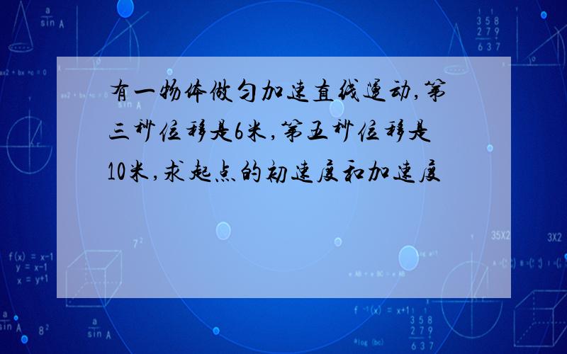 有一物体做匀加速直线运动,第三秒位移是6米,第五秒位移是10米,求起点的初速度和加速度