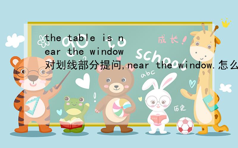 the table is near the window对划线部分提问,near the window.怎么提问