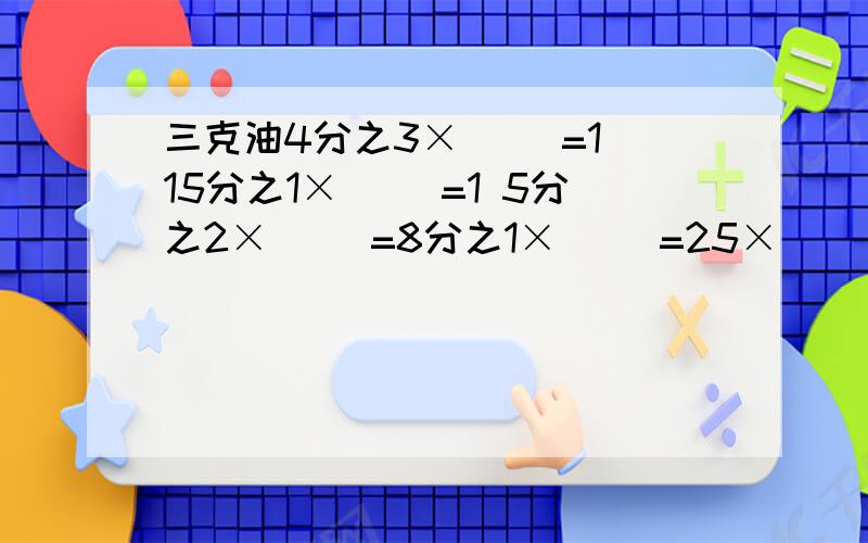 三克油4分之3×（ ）=1 15分之1×（ ）=1 5分之2×（ ）=8分之1×（ ）=25×（ ）=7分之4÷（ ）=