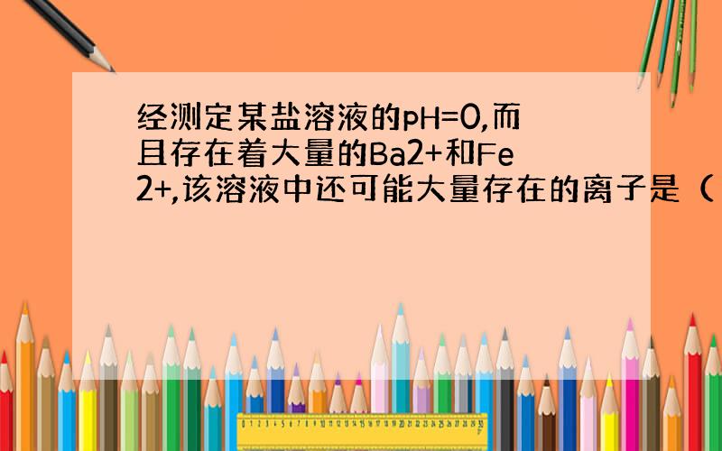 经测定某盐溶液的pH=0,而且存在着大量的Ba2+和Fe2+,该溶液中还可能大量存在的离子是（ ）