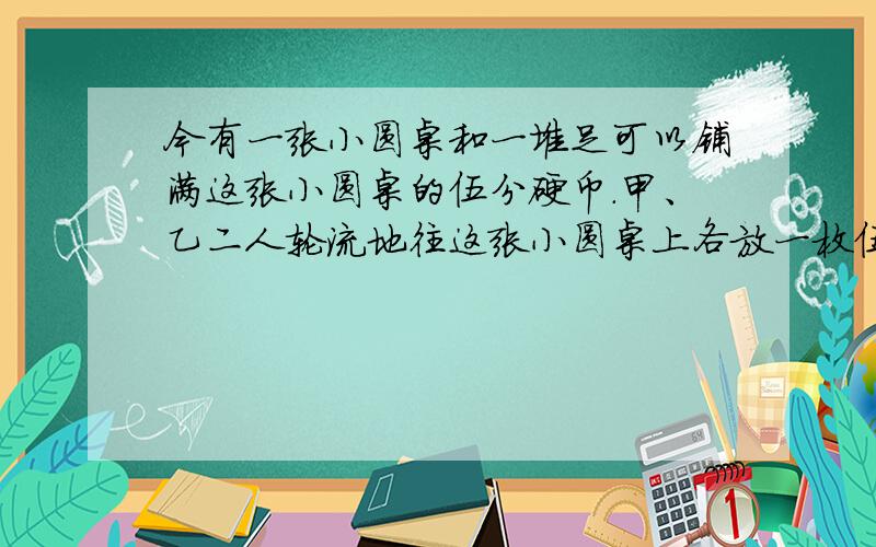 今有一张小圆桌和一堆足可以铺满这张小圆桌的伍分硬币．甲、乙二人轮流地往这张小圆桌上各放一枚伍分币,规定任何两枚硬币不能重