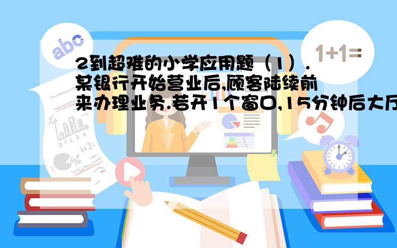 2到超难的小学应用题（1）.某银行开始营业后,顾客陆续前来办理业务.若开1个窗口,15分钟后大厅中就站满了顾客；若开2个