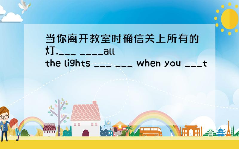 当你离开教室时确信关上所有的灯.___ ____all the lights ___ ___ when you ___t