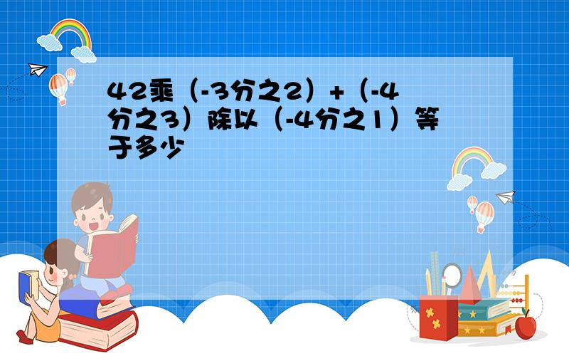 42乘（-3分之2）+（-4分之3）除以（-4分之1）等于多少