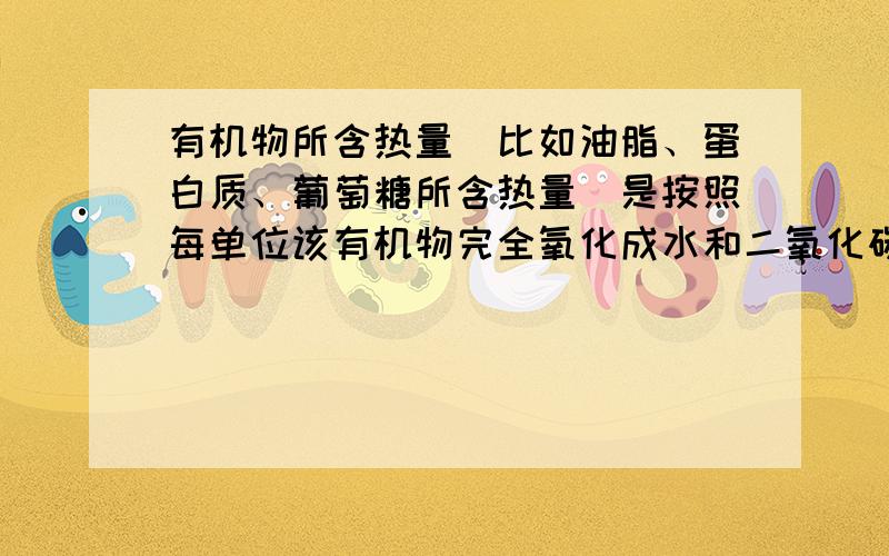 有机物所含热量（比如油脂、蛋白质、葡萄糖所含热量）是按照每单位该有机物完全氧化成水和二氧化碳后放出的热量来计算的,这个我