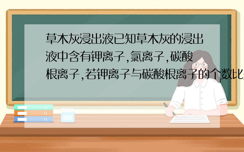 草木灰浸出液已知草木灰的浸出液中含有钾离子,氯离子,碳酸根离子,若钾离子与碳酸根离子的个数比是7：3,则钾离子与氯离子的