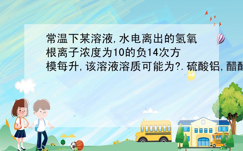 常温下某溶液,水电离出的氢氧根离子浓度为10的负14次方模每升,该溶液溶质可能为?.硫酸铝,醋酸钠,氢氧化钠,硫酸氢钠?