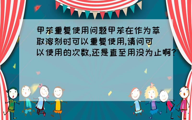 甲苯重复使用问题甲苯在作为萃取溶剂时可以重复使用,请问可以使用的次数,还是直至用没为止啊?