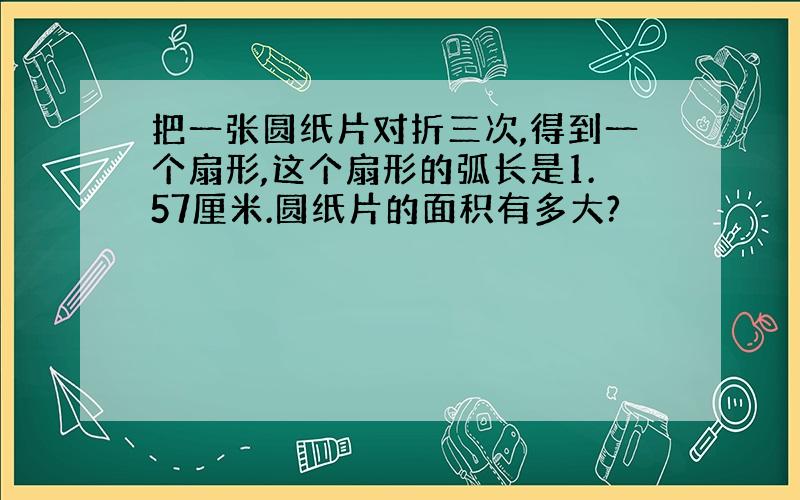 把一张圆纸片对折三次,得到一个扇形,这个扇形的弧长是1.57厘米.圆纸片的面积有多大?