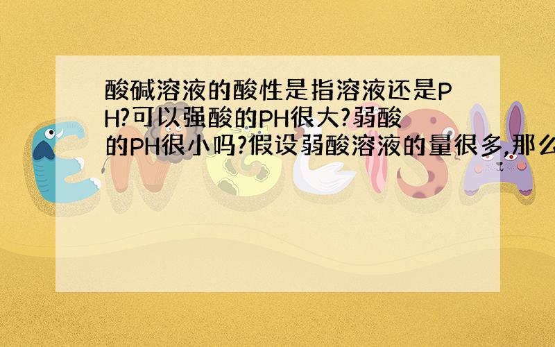 酸碱溶液的酸性是指溶液还是PH?可以强酸的PH很大?弱酸的PH很小吗?假设弱酸溶液的量很多,那么它可以电离出氢离子很多导