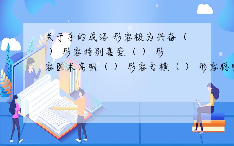 关于手的成语 形容极为兴奋（ ） 形容特别喜爱（ ） 形容医术高明（ ） 形容专横（ ） 形容聪明（