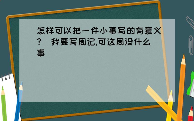 怎样可以把一件小事写的有意义?（我要写周记,可这周没什么事）