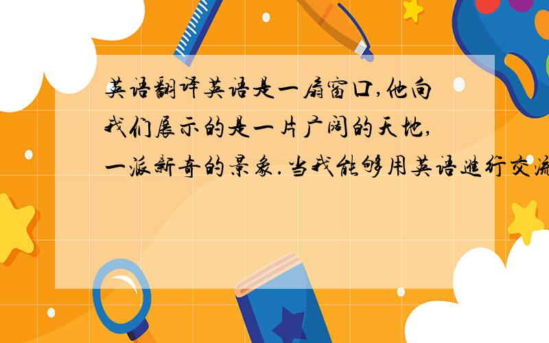 英语翻译英语是一扇窗口,他向我们展示的是一片广阔的天地,一派新奇的景象.当我能够用英语进行交流,了解国外的社会、历史、科