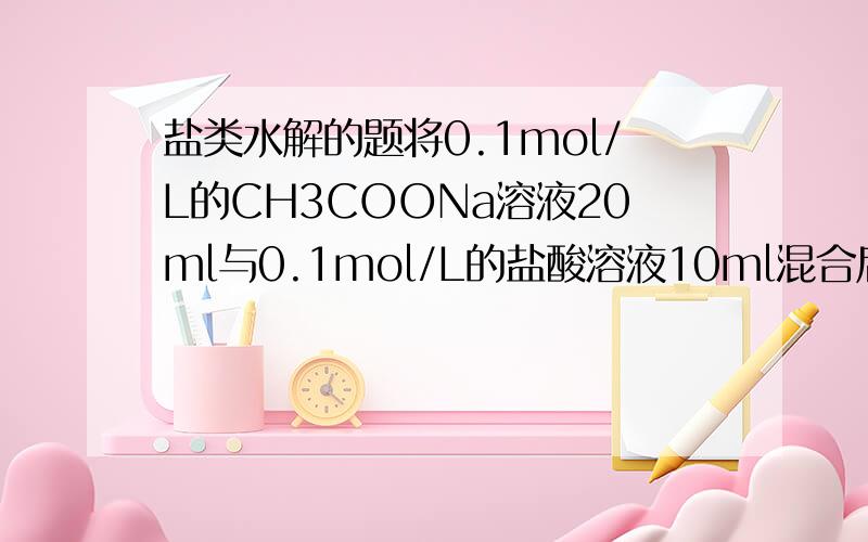 盐类水解的题将0.1mol/L的CH3COONa溶液20ml与0.1mol/L的盐酸溶液10ml混合后,溶液显酸性,那为