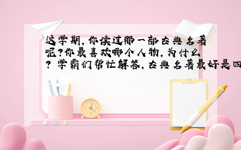 这学期，你读过那一部古典名著呢？你最喜欢哪个人物，为什么？ 学霸们帮忙解答，古典名著最好是四大名著的其中一本