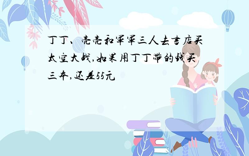 丁丁、亮亮和军军三人去书店买太空大战,如果用丁丁带的钱买三本,还差55元