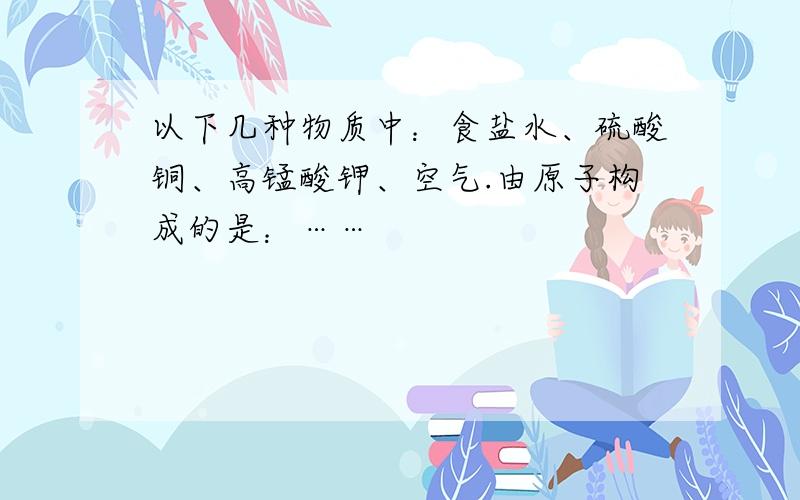 以下几种物质中：食盐水、硫酸铜、高锰酸钾、空气.由原子构成的是：……