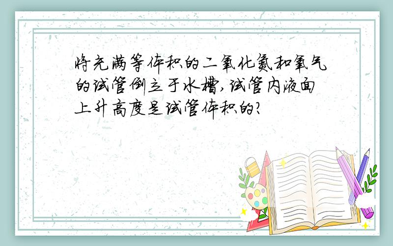 将充满等体积的二氧化氮和氧气的试管倒立于水槽,试管内液面上升高度是试管体积的?