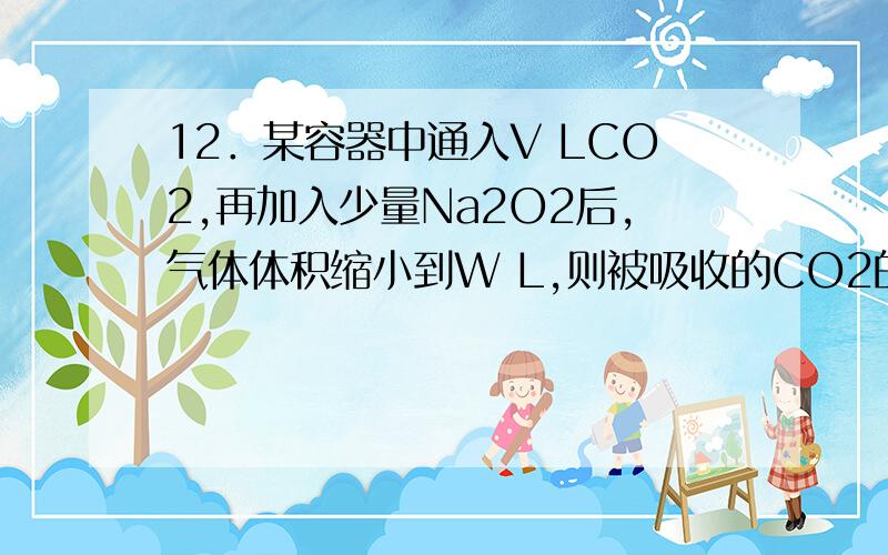 12．某容器中通入V LCO2,再加入少量Na2O2后,气体体积缩小到W L,则被吸收的CO2的体积是（均为相同条件下）