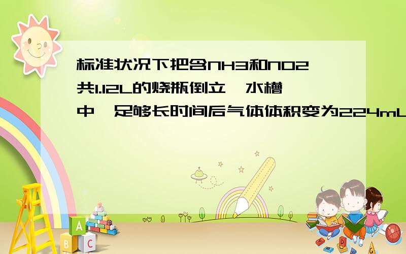 标准状况下把含NH3和NO2共1.12L的烧瓶倒立一水槽中,足够长时间后气体体积变为224mL,则原烧瓶中NH3和NO2