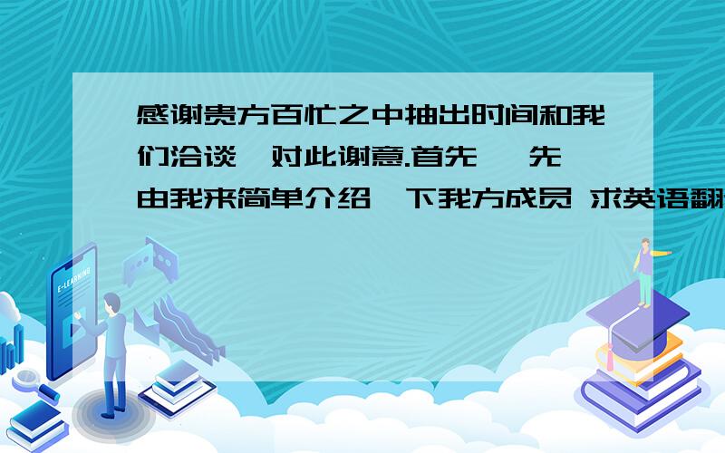 感谢贵方百忙之中抽出时间和我们洽谈,对此谢意.首先 ,先由我来简单介绍一下我方成员 求英语翻译