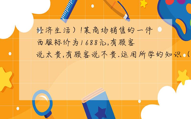 经济生活）!某商场销售的一件西服标价为1688元,有顾客说太贵,有顾客说不贵.运用所学的知识（必修一 经济生活 第一单元