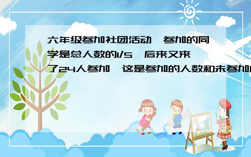 六年级参加社团活动,参加的同学是总人数的1/5,后来又来了24人参加,这是参加的人数和未参加的人数比是