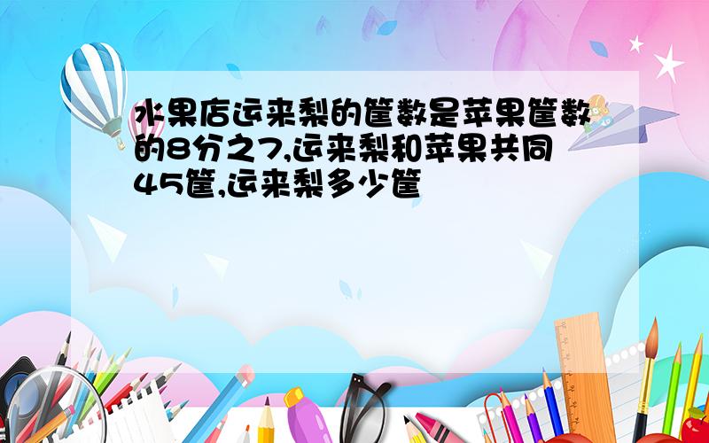 水果店运来梨的筐数是苹果筐数的8分之7,运来梨和苹果共同45筐,运来梨多少筐