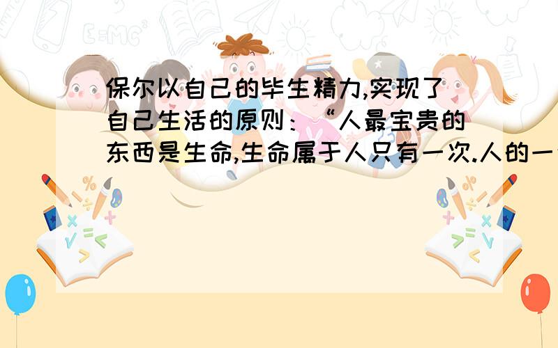 保尔以自己的毕生精力,实现了自己生活的原则：“人最宝贵的东西是生命,生命属于人只有一次.人的一生应当这样度过:,,,