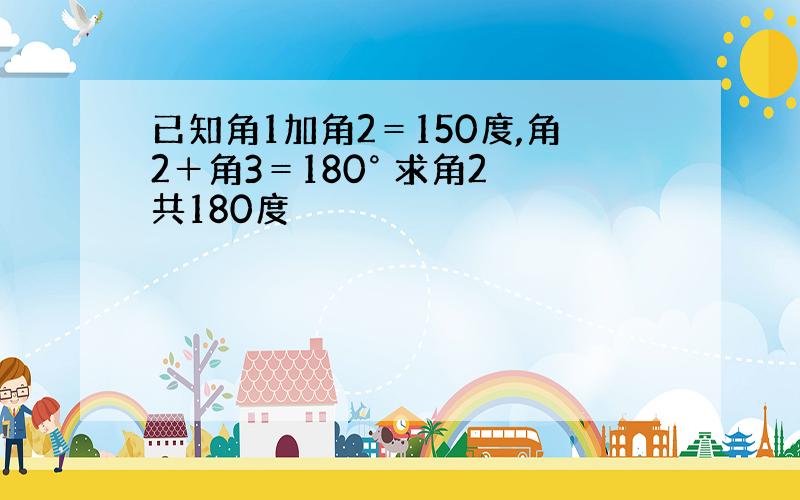 已知角1加角2＝150度,角2＋角3＝180° 求角2 共180度