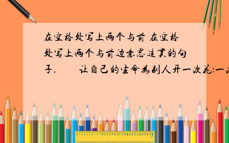 在空格处写上两个与前 在空格处写上两个与前边意思连贯的句子.　　让自己的生命为别人开一次花：一次无偿的献血是一朵花,一句