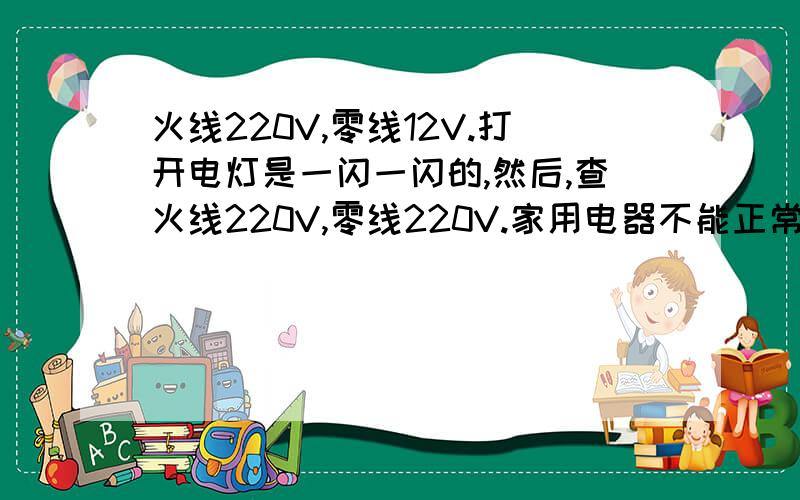 火线220V,零线12V.打开电灯是一闪一闪的,然后,查火线220V,零线220V.家用电器不能正常使用