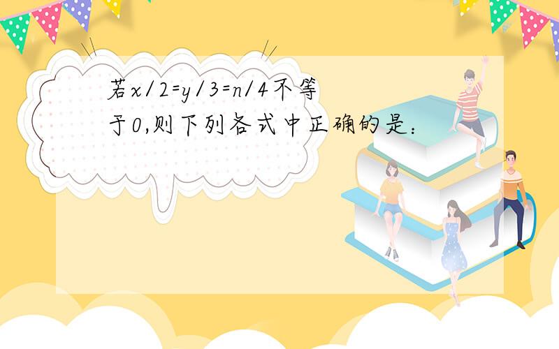 若x/2=y/3=n/4不等于0,则下列各式中正确的是：