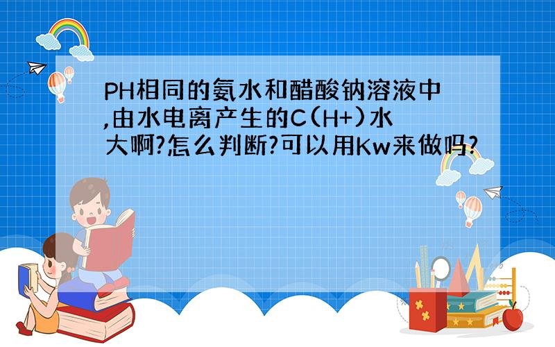 PH相同的氨水和醋酸钠溶液中,由水电离产生的C(H+)水大啊?怎么判断?可以用Kw来做吗?